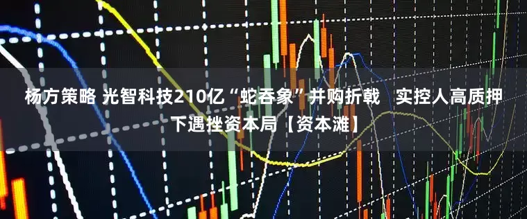 杨方策略 光智科技210亿“蛇吞象”并购折戟   实控人高质押下遇挫资本局【资本滩】