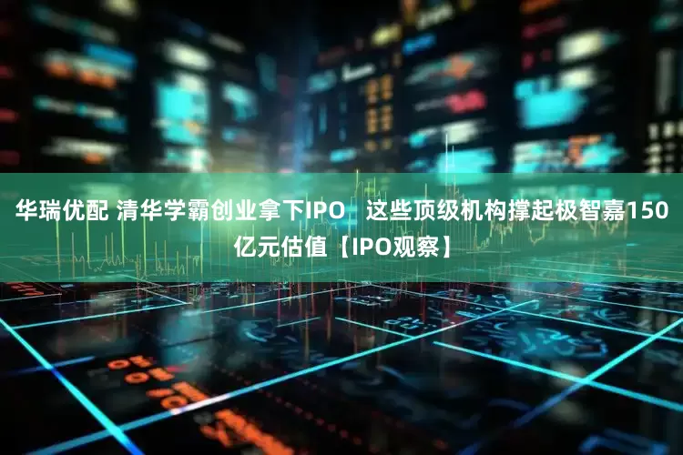 华瑞优配 清华学霸创业拿下IPO   这些顶级机构撑起极智嘉150亿元估值【IPO观察】