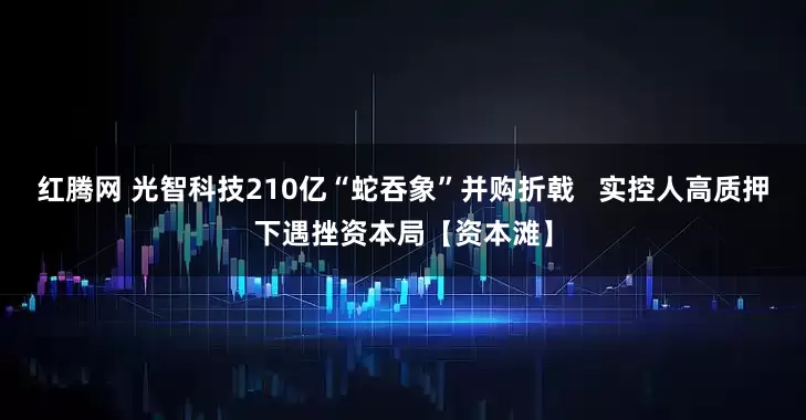 红腾网 光智科技210亿“蛇吞象”并购折戟   实控人高质押下遇挫资本局【资本滩】