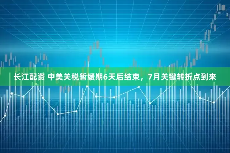 长江配资 中美关税暂缓期6天后结束，7月关键转折点到来