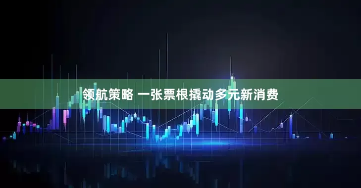 领航策略 一张票根撬动多元新消费