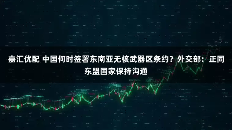 嘉汇优配 中国何时签署东南亚无核武器区条约？外交部：正同东盟国家保持沟通