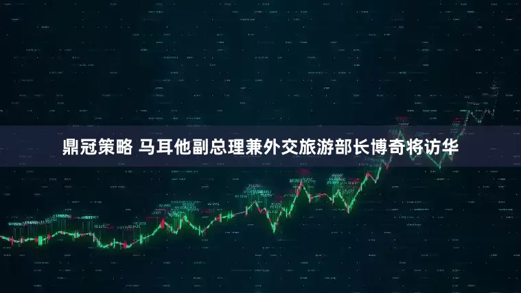 鼎冠策略 马耳他副总理兼外交旅游部长博奇将访华