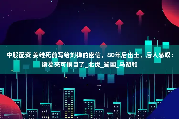 中股配资 姜维死前写给刘禅的密信，80年后出土，后人感叹：诸葛亮可瞑目了_北伐_蜀国_马谡和