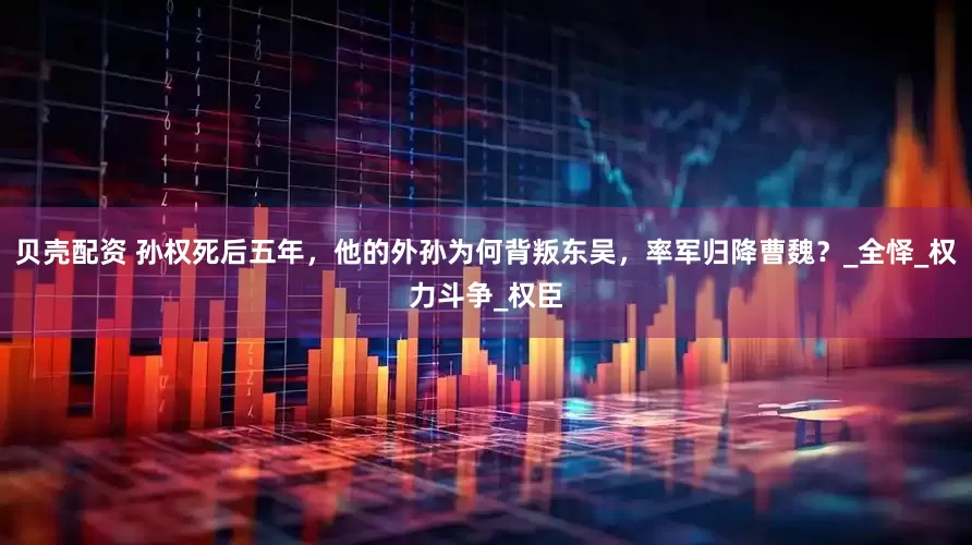 贝壳配资 孙权死后五年，他的外孙为何背叛东吴，率军归降曹魏？_全怿_权力斗争_权臣