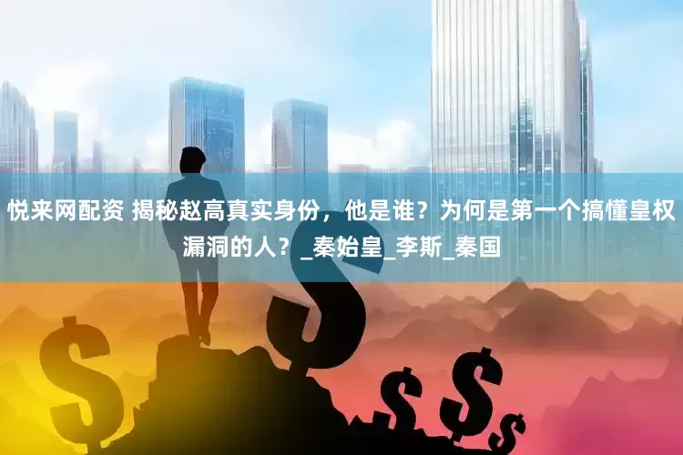 悦来网配资 揭秘赵高真实身份，他是谁？为何是第一个搞懂皇权漏洞的人？_秦始皇_李斯_秦国
