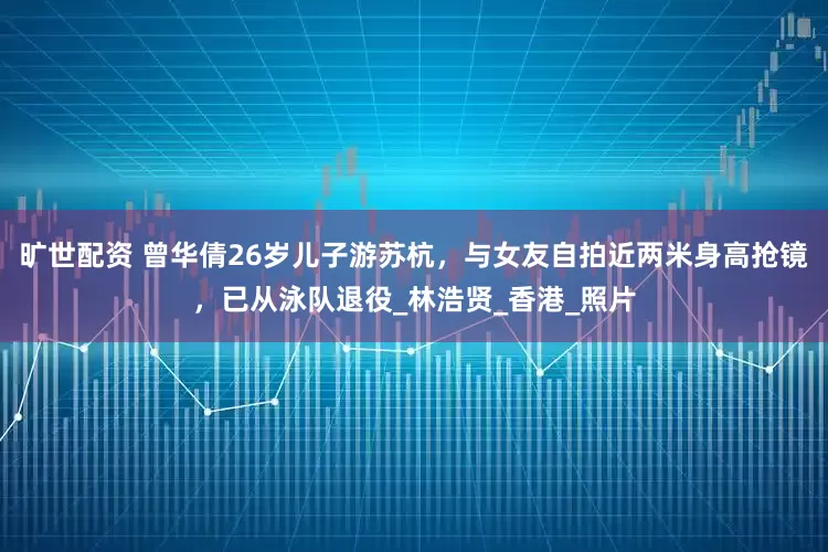 旷世配资 曾华倩26岁儿子游苏杭，与女友自拍近两米身高抢镜，已从泳队退役_林浩贤_香港_照片