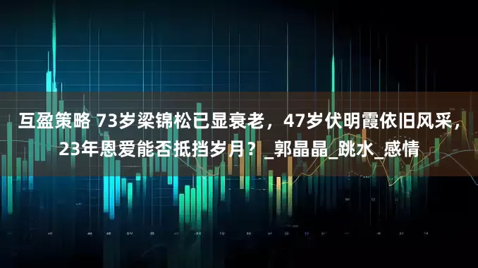 互盈策略 73岁梁锦松已显衰老，47岁伏明霞依旧风采，23年恩爱能否抵挡岁月？_郭晶晶_跳水_感情