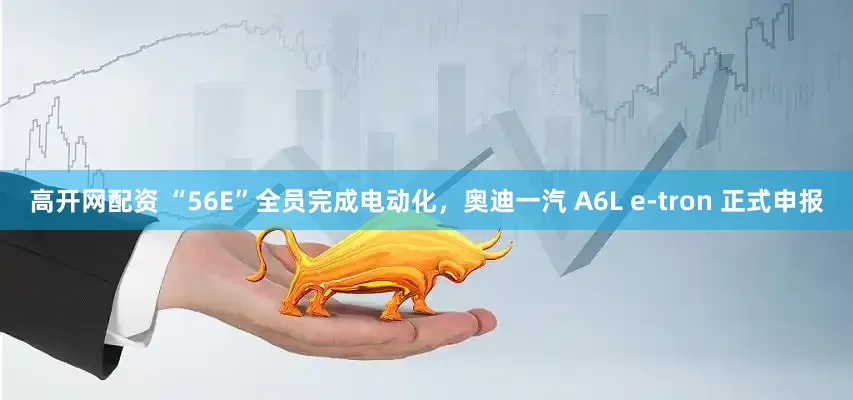 高开网配资 “56E”全员完成电动化，奥迪一汽 A6L e-tron 正式申报