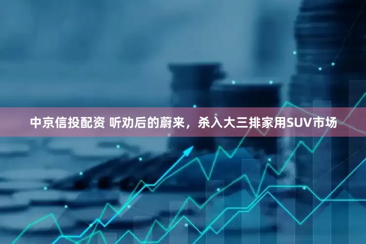 中京信投配资 听劝后的蔚来，杀入大三排家用SUV市场