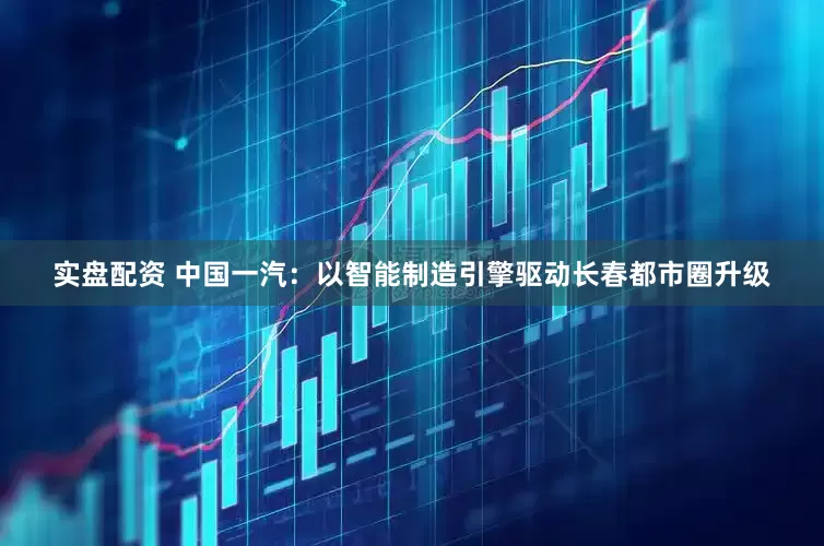 实盘配资 中国一汽：以智能制造引擎驱动长春都市圈升级