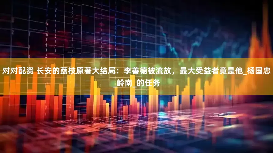 对对配资 长安的荔枝原著大结局：李善德被流放，最大受益者竟是他_杨国忠_岭南_的任务