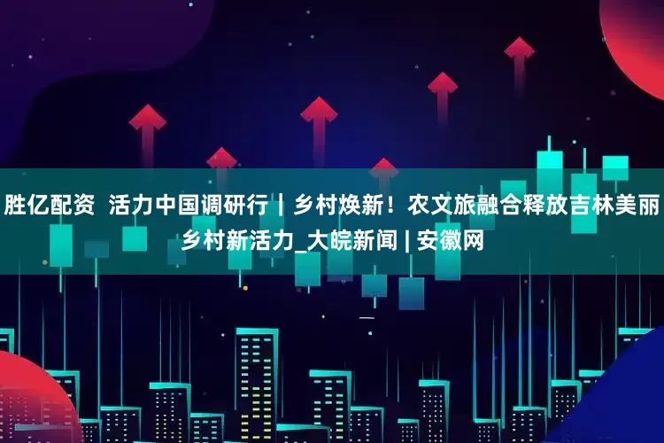 胜亿配资  活力中国调研行｜乡村焕新！农文旅融合释放吉林美丽乡村新活力_大皖新闻 | 安徽网