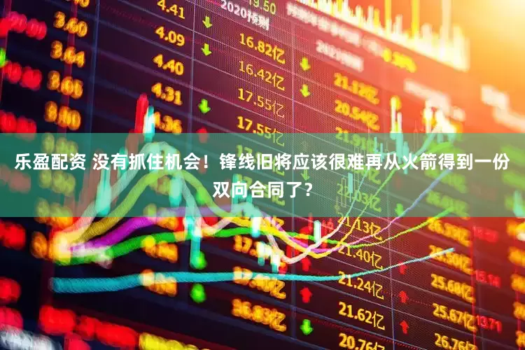 乐盈配资 没有抓住机会！锋线旧将应该很难再从火箭得到一份双向合同了？