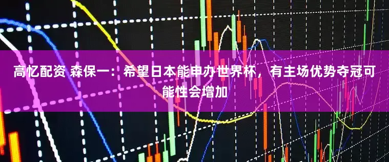高忆配资 森保一：希望日本能申办世界杯，有主场优势夺冠可能性会增加