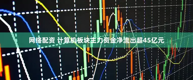 网络配资 计算机板块主力资金净流出超45亿元
