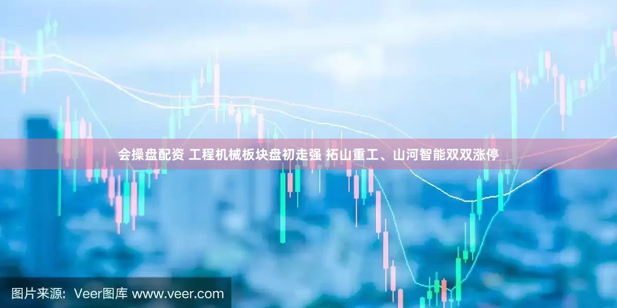 会操盘配资 工程机械板块盘初走强 拓山重工、山河智能双双涨停