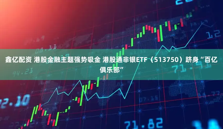 鑫亿配资 港股金融主题强势吸金 港股通非银ETF（513750）跻身“百亿俱乐部”