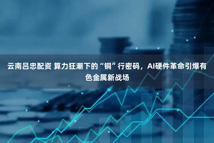 云南吕忠配资 算力狂潮下的“铜”行密码，AI硬件革命引爆有色金属新战场