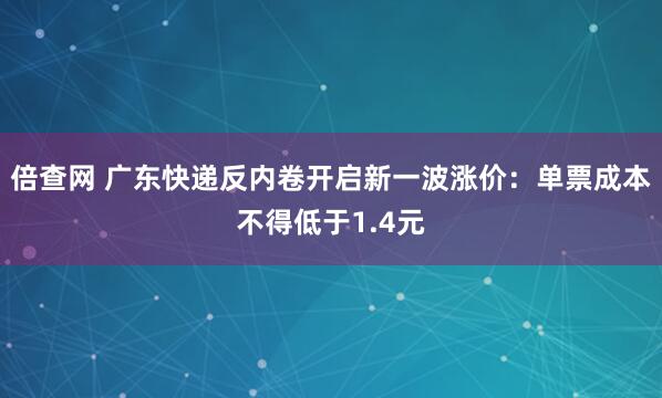 倍查网 广东快递反内卷开启新一波涨价：单票成本不得低于1.4元