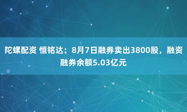陀螺配资 恒铭达：8月7日融券卖出3800股，融资融券余额5.03亿元