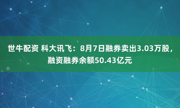 世牛配资 科大讯飞：8月7日融券卖出3.03万股，融资融券余额50.43亿元