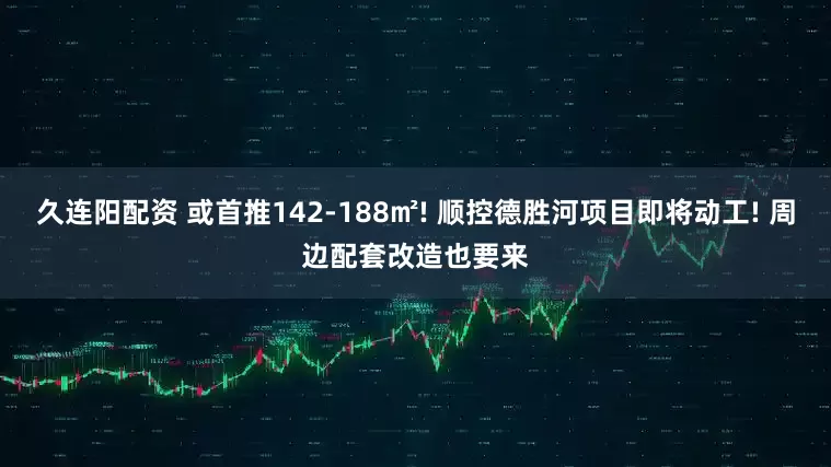 久连阳配资 或首推142-188㎡! 顺控德胜河项目即将动工! 周边配套改造也要来