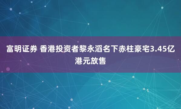 富明证券 香港投资者黎永滔名下赤柱豪宅3.45亿港元放售