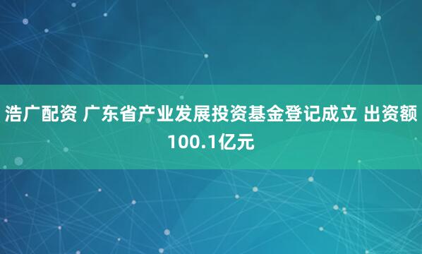 浩广配资 广东省产业发展投资基金登记成立 出资额100.1亿元