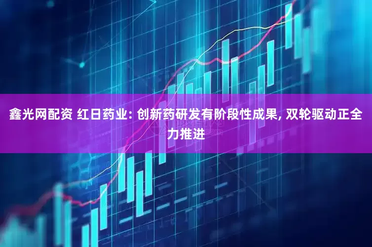 鑫光网配资 红日药业: 创新药研发有阶段性成果, 双轮驱动正全力推进