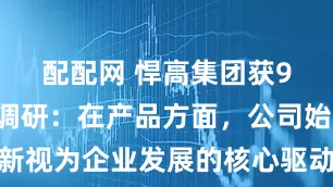 配配网 悍高集团获91家机构调研：在产品方面，公司始终将创新视为企业发展的核心驱动力，通过微升级、大升级不断对产品进行升级迭代，以满足市场需求并引领行业发展潮流（附调研问答）