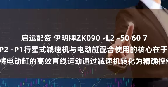 启运配资 伊明牌ZK090 -L2 -50 60 70 80 100 -S2 -S1 -P2 -P1行星式减速机与电动缸配合使用的核心在于将电动缸的高效直线运动通过减速机转化为精确控制的旋转运动_应用_保证系统_参数设置