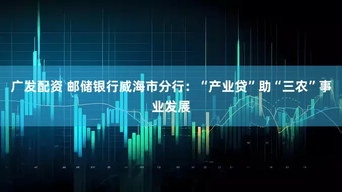 广发配资 邮储银行威海市分行：“产业贷”助“三农”事业发展