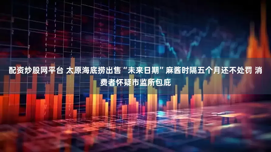 配资炒股网平台 太原海底捞出售“未来日期”麻酱时隔五个月还不处罚 消费者怀疑市监所包庇