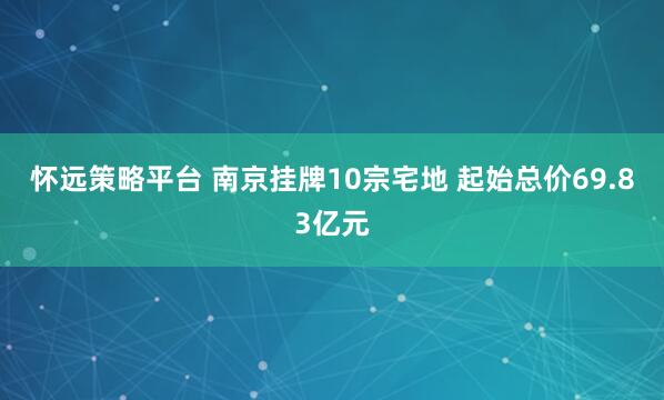 怀远策略平台 南京挂牌10宗宅地 起始总价69.83亿元
