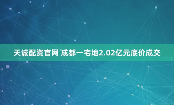 天诚配资官网 成都一宅地2.02亿元底价成交