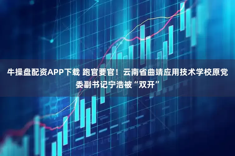 牛操盘配资APP下载 跑官要官！云南省曲靖应用技术学校原党委副书记宁浩被“双开”
