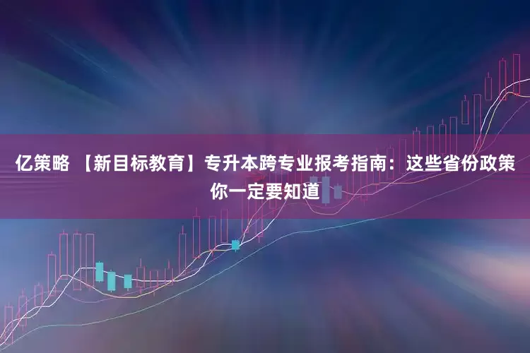 亿策略 【新目标教育】专升本跨专业报考指南：这些省份政策你一定要知道