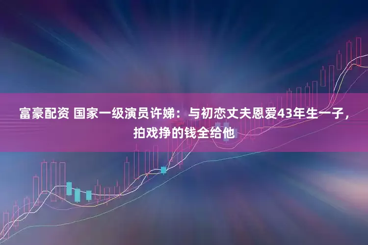富豪配资 国家一级演员许娣：与初恋丈夫恩爱43年生一子，拍戏挣的钱全给他