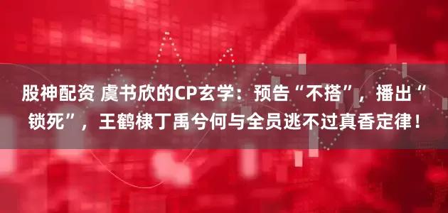 股神配资 虞书欣的CP玄学：预告“不搭”，播出“锁死”，王鹤棣丁禹兮何与全员逃不过真香定律！