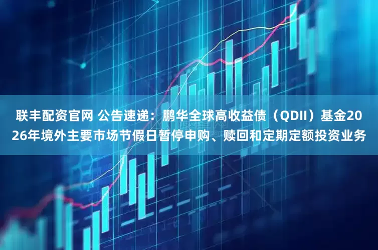 联丰配资官网 公告速递：鹏华全球高收益债（QDII）基金2026年境外主要市场节假日暂停申购、赎回和定期定额投资业务