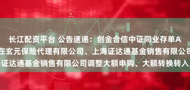 长江配资平台 公告速递：创金合信中证同业存单AAA指数7天持有期基金在玄元保险代理有限公司、上海证达通基金销售有限公司调整大额申购、大额转换转入业务