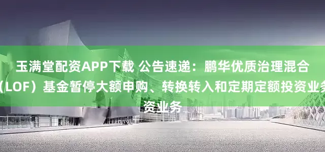 玉满堂配资APP下载 公告速递：鹏华优质治理混合（LOF）基金暂停大额申购、转换转入和定期定额投资业务