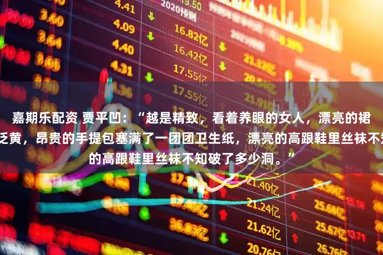 嘉期乐配资 贾平凹：“越是精致，看着养眼的女人，漂亮的裙子下面内衬早已泛黄，昂贵的手提包塞满了一团团卫生纸，漂亮的高跟鞋里丝袜不知破了多少洞。”