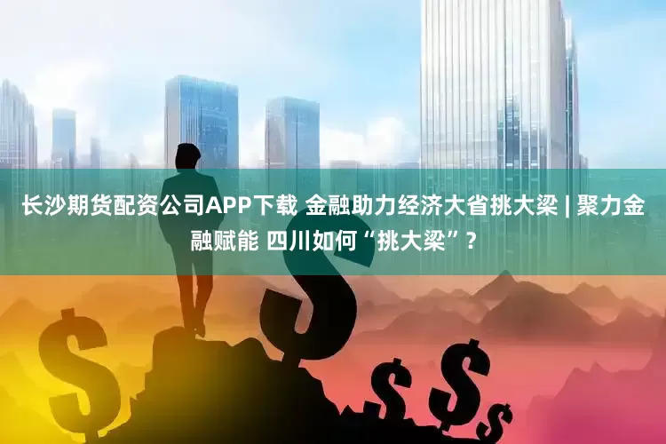 长沙期货配资公司APP下载 金融助力经济大省挑大梁 | 聚力金融赋能 四川如何“挑大梁”？