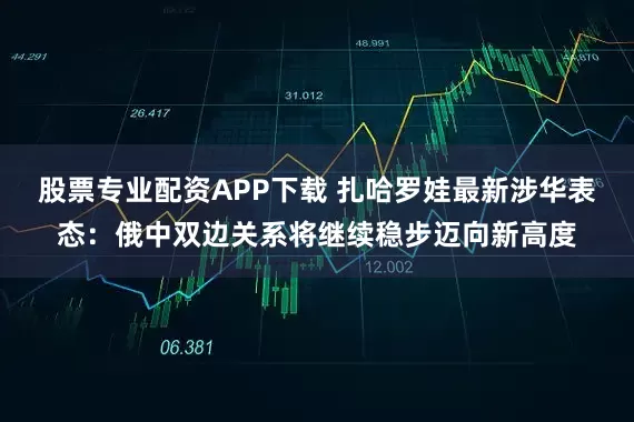 股票专业配资APP下载 扎哈罗娃最新涉华表态：俄中双边关系将继续稳步迈向新高度