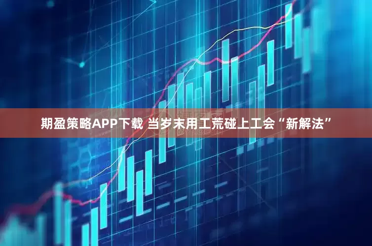 期盈策略APP下载 当岁末用工荒碰上工会“新解法”