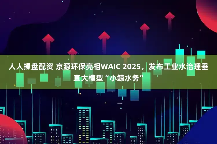 人人操盘配资 京源环保亮相WAIC 2025，发布工业水治理垂直大模型“小鲸水务”