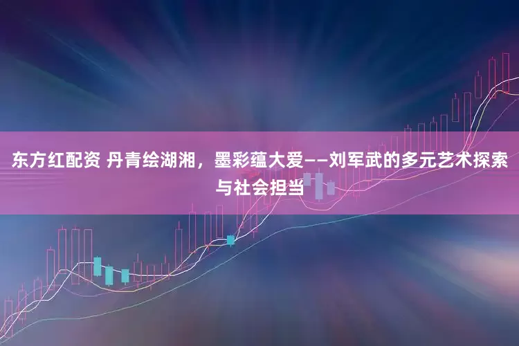 东方红配资 丹青绘湖湘，墨彩蕴大爱——刘军武的多元艺术探索与社会担当