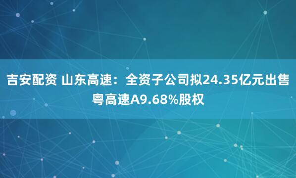 吉安配资 山东高速：全资子公司拟24.35亿元出售粤高速A9.68%股权